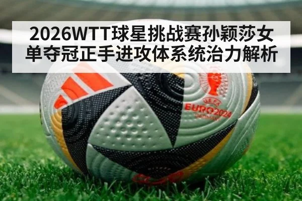 2026WTT球星挑战赛孙颖莎女单夺冠正手进攻体系统治力解析