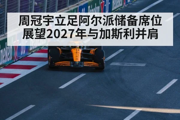 周冠宇立足阿尔派储备席位 展望2027年与加斯利并肩