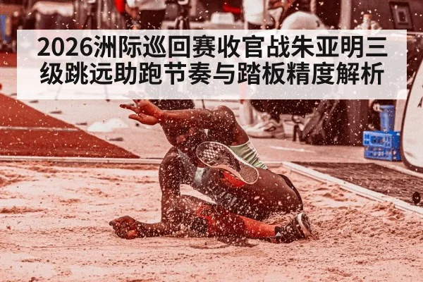 2026洲际巡回赛收官战朱亚明三级跳远助跑节奏与踏板精度解析
